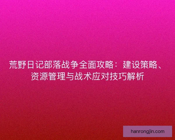 荒野日记部落战争全面攻略：建设策略、资源管理与战术应对技巧解析