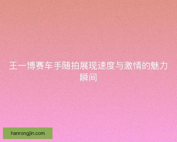 王一博赛车手随拍展现速度与激情的魅力瞬间