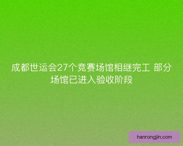 成都世运会27个竞赛场馆相继完工 部分场馆已进入验收阶段